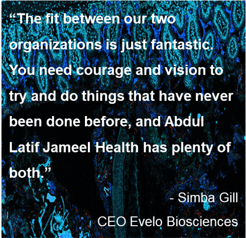 Quote: “The fit between our two organizations is just fantastic.  You need courage and vision to try and do things that have never been done before, and Abdul Latif Jameel Health has plenty of both.” - Simba Gill, CEO Evelo Biosciences.
